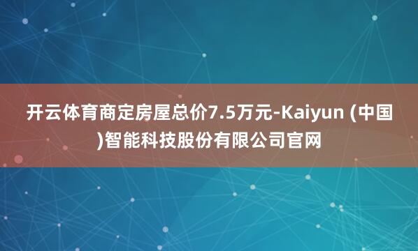 开云体育商定房屋总价7.5万元-Kaiyun (中国)智能科技股份有限公司官网