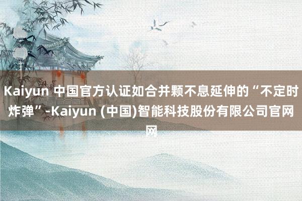 Kaiyun 中国官方认证如合并颗不息延伸的“不定时炸弹”-Kaiyun (中国)智能科技股份有限公司官网