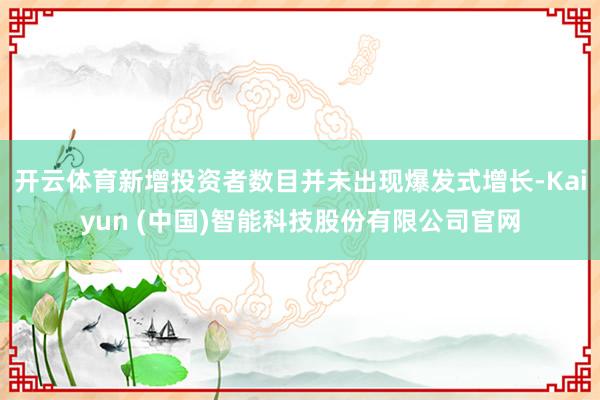 开云体育新增投资者数目并未出现爆发式增长-Kaiyun (中国)智能科技股份有限公司官网