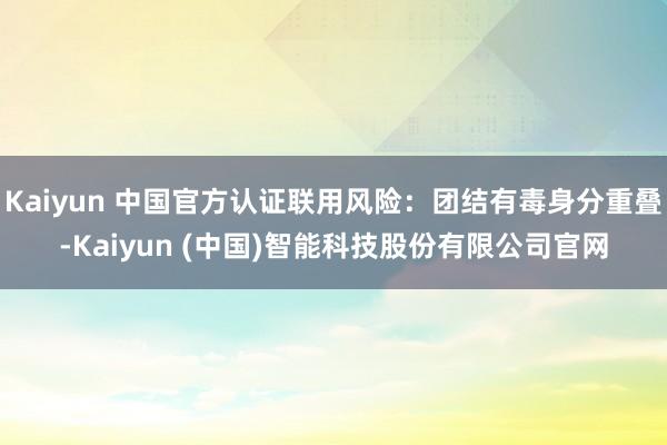 Kaiyun 中国官方认证联用风险：团结有毒身分重叠-Kaiyun (中国)智能科技股份有限公司官网