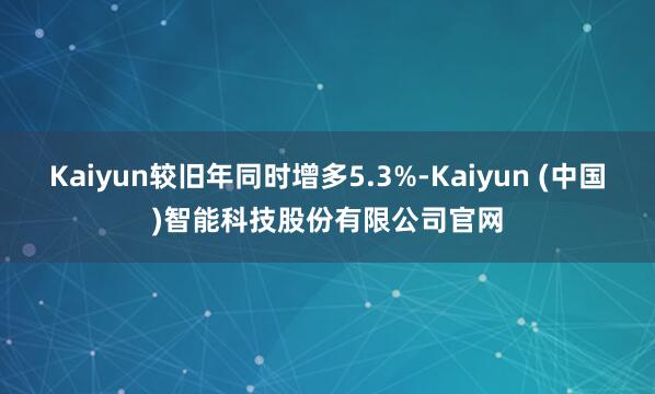 Kaiyun较旧年同时增多5.3%-Kaiyun (中国)智能科技股份有限公司官网