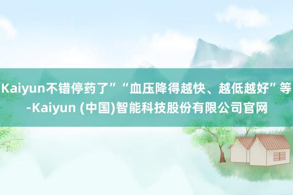 Kaiyun不错停药了”“血压降得越快、越低越好”等-Kaiyun (中国)智能科技股份有限公司官网