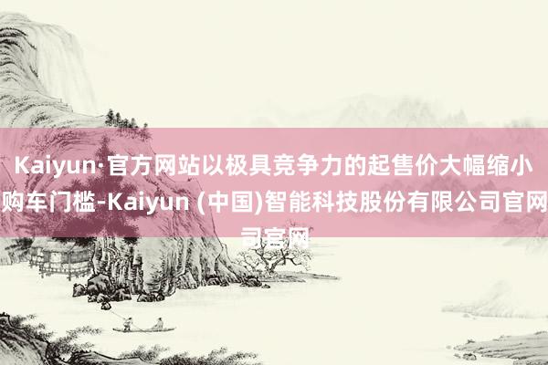 Kaiyun·官方网站以极具竞争力的起售价大幅缩小购车门槛-Kaiyun (中国)智能科技股份有限公司官网