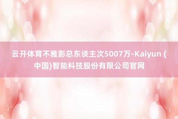 云开体育不雅影总东谈主次5007万-Kaiyun (中国)智能科技股份有限公司官网