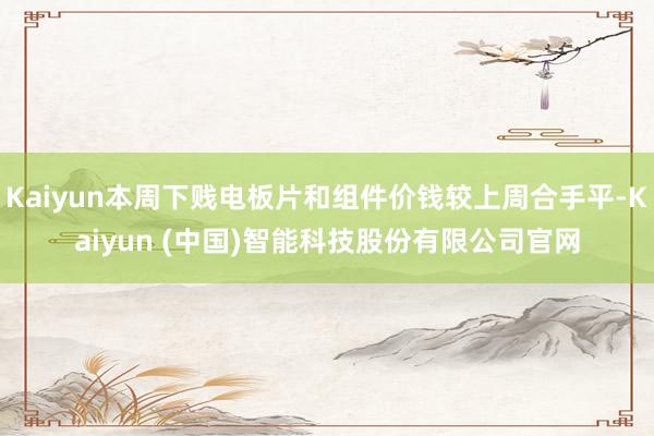Kaiyun本周下贱电板片和组件价钱较上周合手平-Kaiyun (中国)智能科技股份有限公司官网